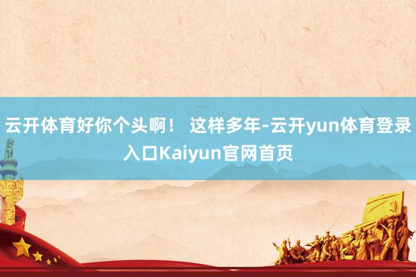 云开体育好你个头啊！ 这样多年-云开yun体育登录入口Kaiyun官网首页