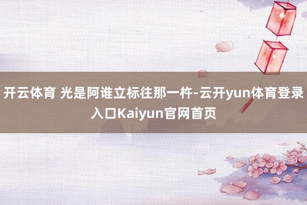 开云体育 光是阿谁立标往那一杵-云开yun体育登录入口Kaiyun官网首页