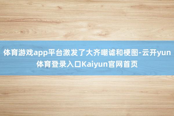 体育游戏app平台激发了大齐嘲谑和梗图-云开yun体育登录入口Kaiyun官网首页