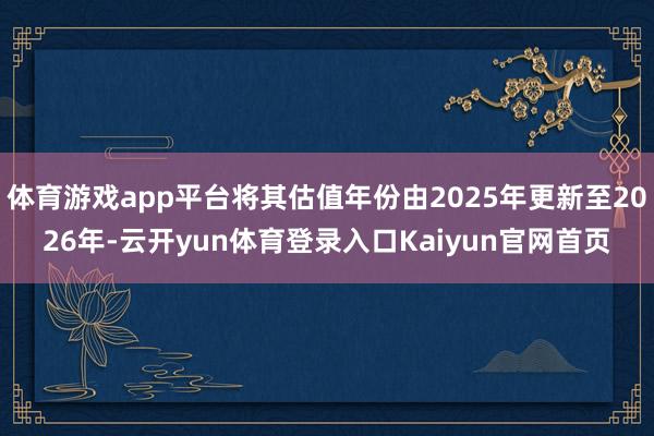 体育游戏app平台将其估值年份由2025年更新至2026年-云开yun体育登录入口Kaiyun官网首页