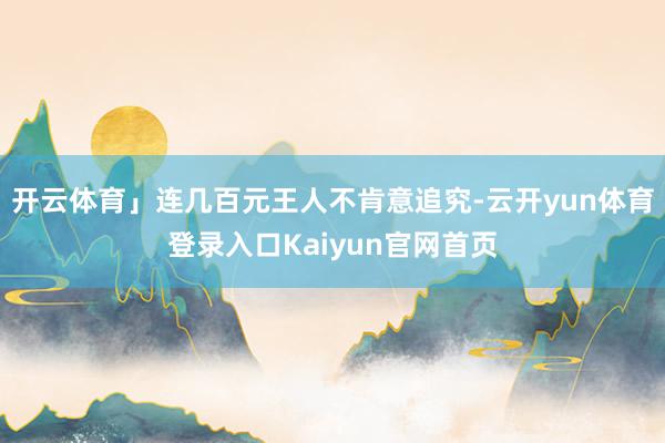 开云体育」连几百元王人不肯意追究-云开yun体育登录入口Kaiyun官网首页