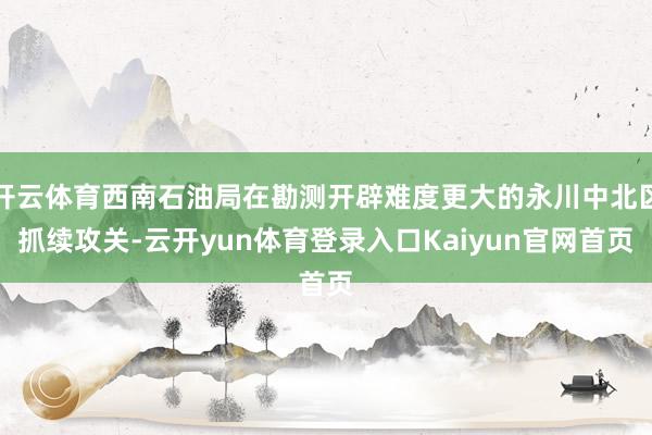 开云体育西南石油局在勘测开辟难度更大的永川中北区抓续攻关-云开yun体育登录入口Kaiyun官网首页