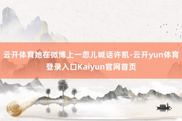 云开体育她在微博上一忽儿喊话许凯-云开yun体育登录入口Kaiyun官网首页