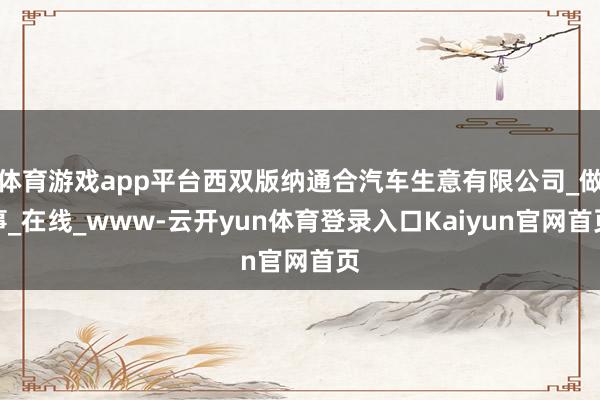 体育游戏app平台西双版纳通合汽车生意有限公司_做事_在线_www-云开yun体育登录入口Kaiyun官网首页