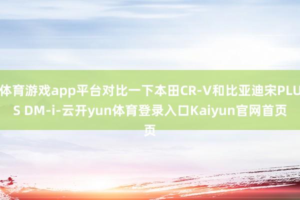 体育游戏app平台对比一下本田CR-V和比亚迪宋PLUS DM-i-云开yun体育登录入口Kaiyun官网首页