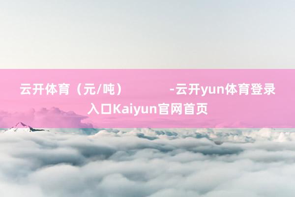 云开体育（元/吨）            -云开yun体育登录入口Kaiyun官网首页