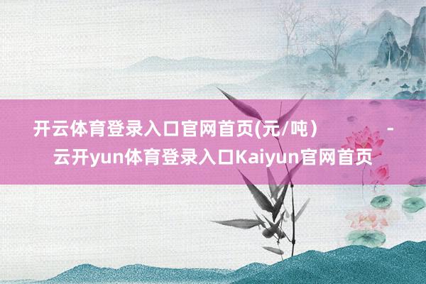 开云体育登录入口官网首页(元/吨）            -云开yun体育登录入口Kaiyun官网首页