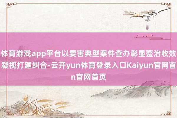 体育游戏app平台以要害典型案件查办彰显整治收效；凝视打建纠合-云开yun体育登录入口Kaiyun官网首页