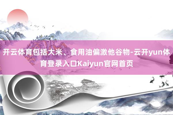 开云体育包括大米、食用油偏激他谷物-云开yun体育登录入口Kaiyun官网首页