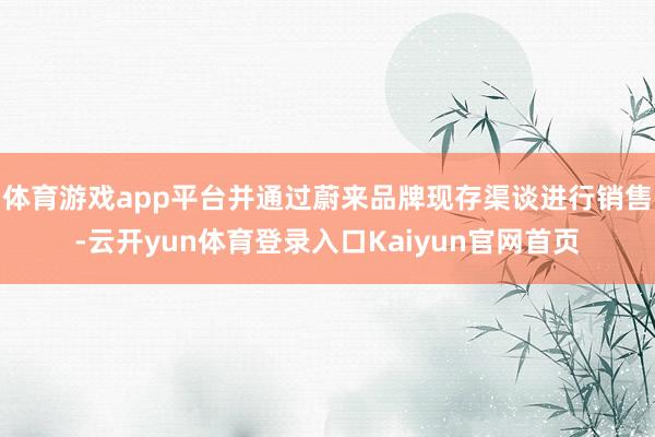 体育游戏app平台并通过蔚来品牌现存渠谈进行销售-云开yun体育登录入口Kaiyun官网首页