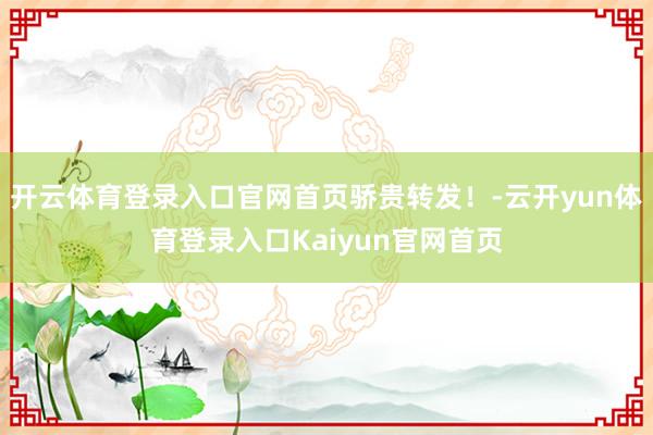 开云体育登录入口官网首页骄贵转发！-云开yun体育登录入口Kaiyun官网首页