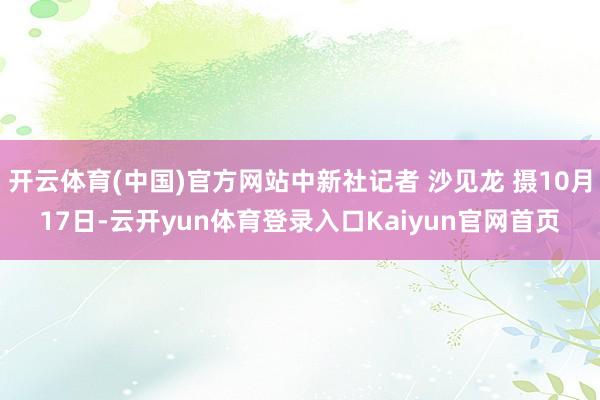 开云体育(中国)官方网站中新社记者 沙见龙 摄10月17日-云开yun体育登录入口Kaiyun官网首页