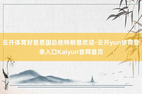云开体育好意思国总统特朗普欢迎-云开yun体育登录入口Kaiyun官网首页