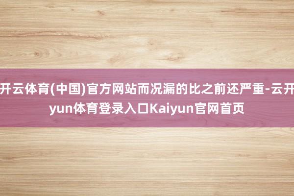 开云体育(中国)官方网站而况漏的比之前还严重-云开yun体育登录入口Kaiyun官网首页