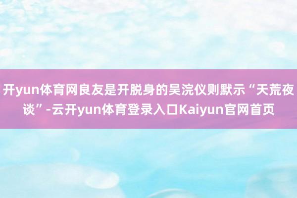 开yun体育网良友是开脱身的吴浣仪则默示“天荒夜谈”-云开yun体育登录入口Kaiyun官网首页