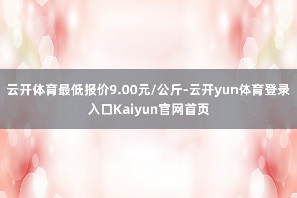 云开体育最低报价9.00元/公斤-云开yun体育登录入口Kaiyun官网首页