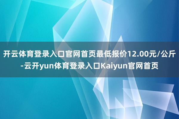 开云体育登录入口官网首页最低报价12.00元/公斤-云开yun体育登录入口Kaiyun官网首页