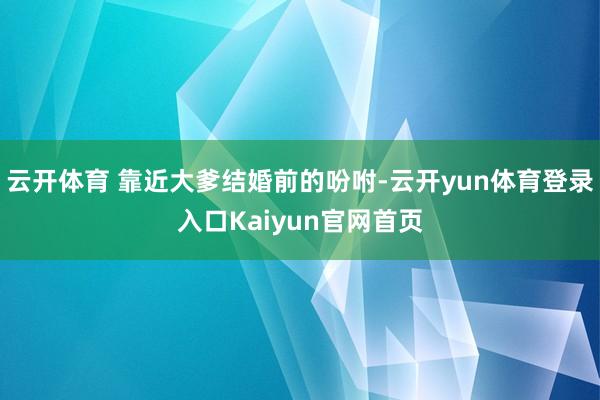 云开体育 靠近大爹结婚前的吩咐-云开yun体育登录入口Kaiyun官网首页