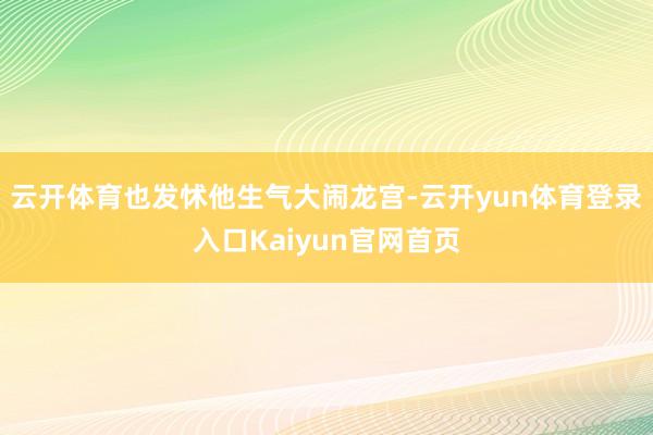 云开体育也发怵他生气大闹龙宫-云开yun体育登录入口Kaiyun官网首页