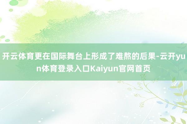 开云体育更在国际舞台上形成了难熬的后果-云开yun体育登录入口Kaiyun官网首页