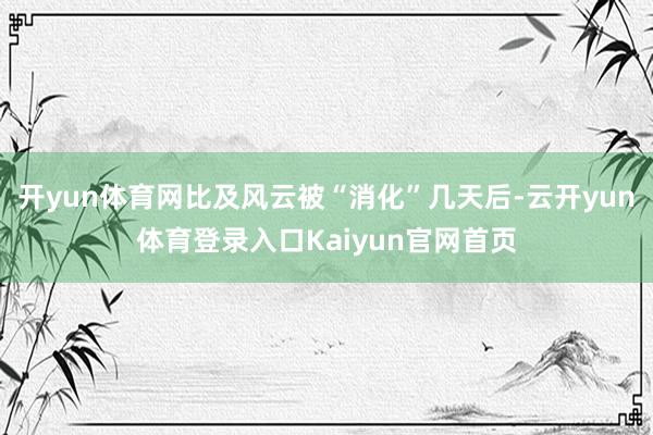 开yun体育网比及风云被“消化”几天后-云开yun体育登录入口Kaiyun官网首页