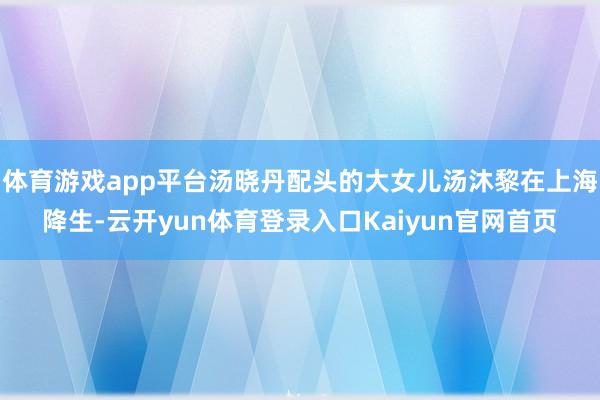 体育游戏app平台汤晓丹配头的大女儿汤沐黎在上海降生-云开yun体育登录入口Kaiyun官网首页