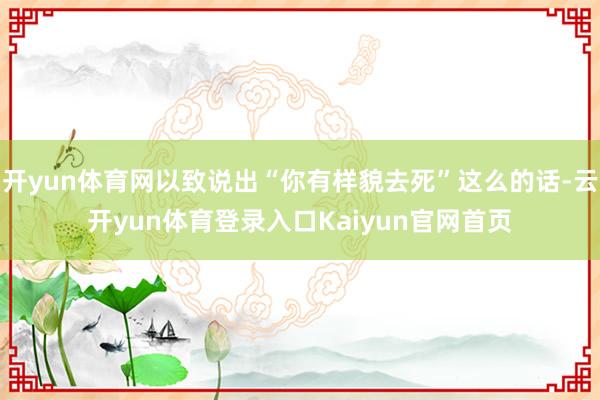 开yun体育网以致说出“你有样貌去死”这么的话-云开yun体育登录入口Kaiyun官网首页