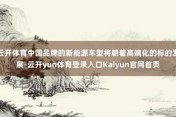 云开体育中国品牌的新能源车型将朝着高端化的标的发展-云开yun体育登录入口Kaiyun官网首页