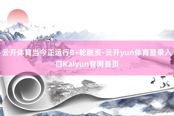 云开体育当今正运行B+轮融资-云开yun体育登录入口Kaiyun官网首页