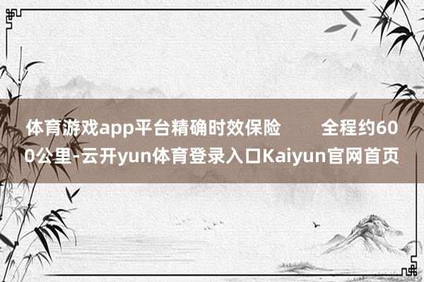 体育游戏app平台精确时效保险        全程约600公里-云开yun体育登录入口Kaiyun官网首页