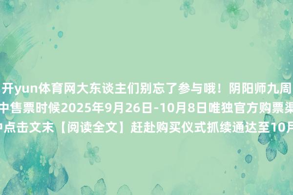 开yun体育网大东谈主们别忘了参与哦！阴阳师九周年互动艺术展售票进行中售票时候2025年9月26日-10月8日唯独官方购票渠谈哔哩哔哩会员购开售中点击文末【阅读全文】赶赴购买仪式抓续通达至10月8日咱们在杭州天目里等大东谈主来赴这场九周年现世之约！在展馆乱蹿的扫地工参上pic.@九口羊口羊新区·常世之国10月10日开启！入驻免费得12名SSR/SP历九弥珍 周年庆版块·下篇 抖音扶抓筹算现已开启！