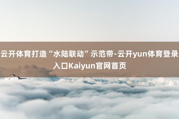 云开体育打造“水陆联动”示范带-云开yun体育登录入口Kaiyun官网首页