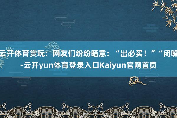 云开体育赏玩:网友们纷纷暗意:“出必买!”“闭嘴-云开yun体育登录入口Kaiyun官网首页
