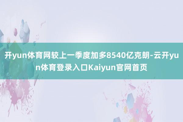 开yun体育网较上一季度加多8540亿克朗-云开yun体育登录入口Kaiyun官网首页