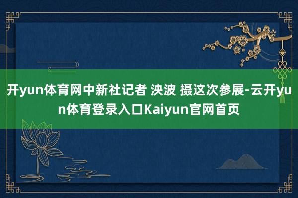 开yun体育网中新社记者 泱波 摄这次参展-云开yun体育登录入口Kaiyun官网首页