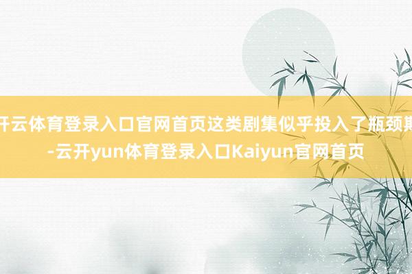 开云体育登录入口官网首页这类剧集似乎投入了瓶颈期-云开yun体育登录入口Kaiyun官网首页