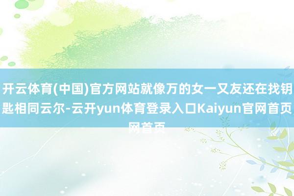 开云体育(中国)官方网站就像万的女一又友还在找钥匙相同云尔-云开yun体育登录入口Kaiyun官网首页