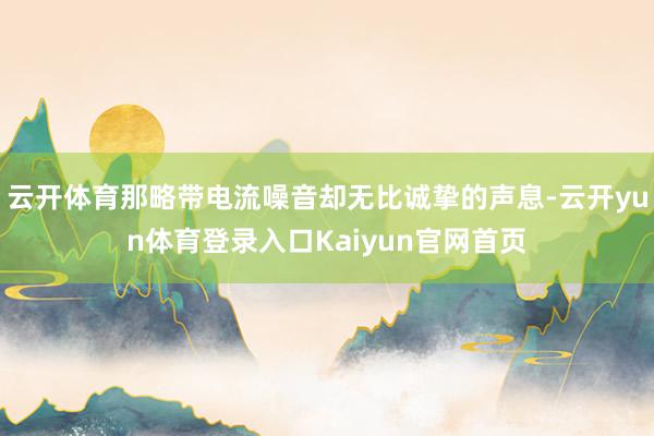 云开体育那略带电流噪音却无比诚挚的声息-云开yun体育登录入口Kaiyun官网首页