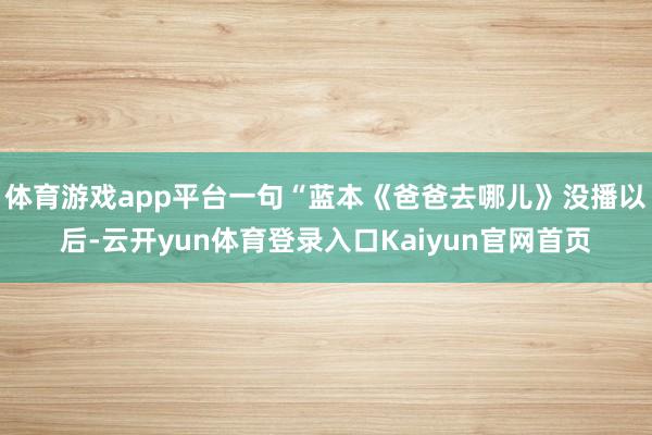 体育游戏app平台一句“蓝本《爸爸去哪儿》没播以后-云开yun体育登录入口Kaiyun官网首页