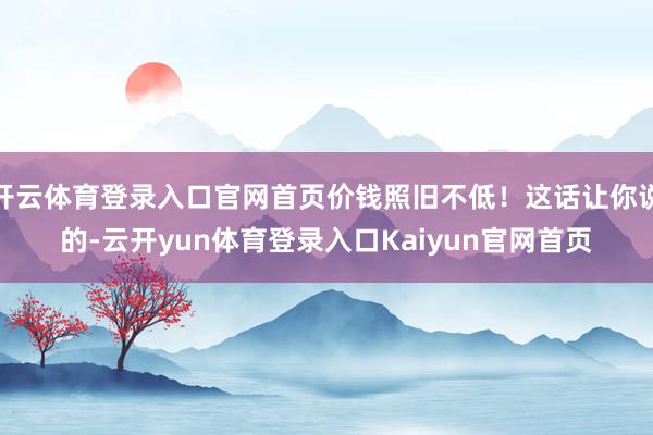 开云体育登录入口官网首页价钱照旧不低！这话让你说的-云开yun体育登录入口Kaiyun官网首页