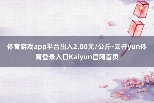 体育游戏app平台出入2.00元/公斤-云开yun体育登录入口Kaiyun官网首页