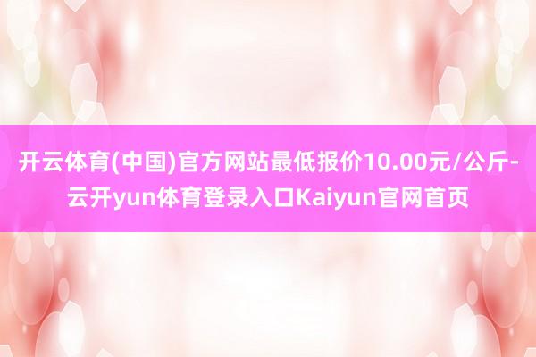开云体育(中国)官方网站最低报价10.00元/公斤-云开yun体育登录入口Kaiyun官网首页