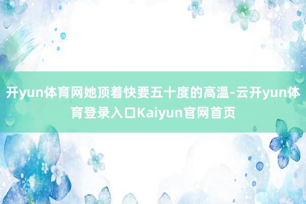 开yun体育网她顶着快要五十度的高温-云开yun体育登录入口Kaiyun官网首页