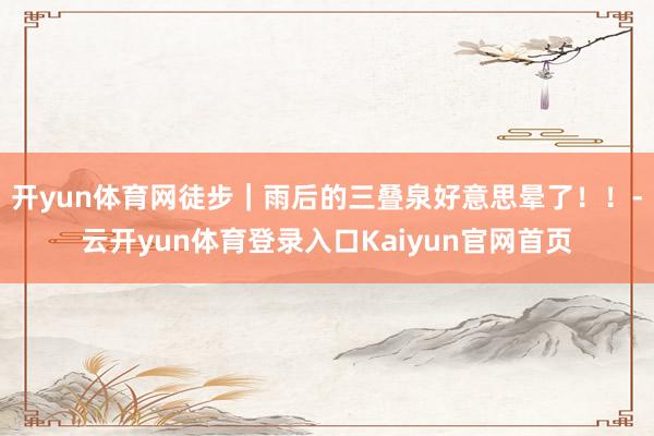 开yun体育网徒步｜雨后的三叠泉好意思晕了！！-云开yun体育登录入口Kaiyun官网首页