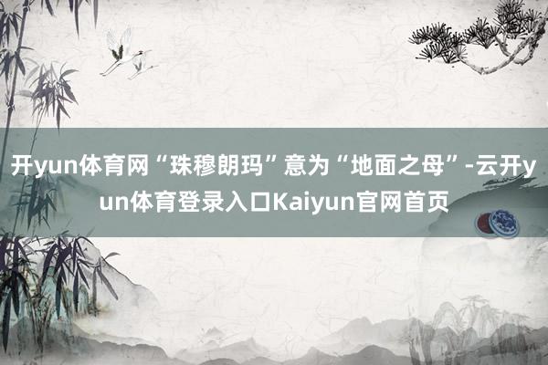 开yun体育网“珠穆朗玛”意为“地面之母”-云开yun体育登录入口Kaiyun官网首页