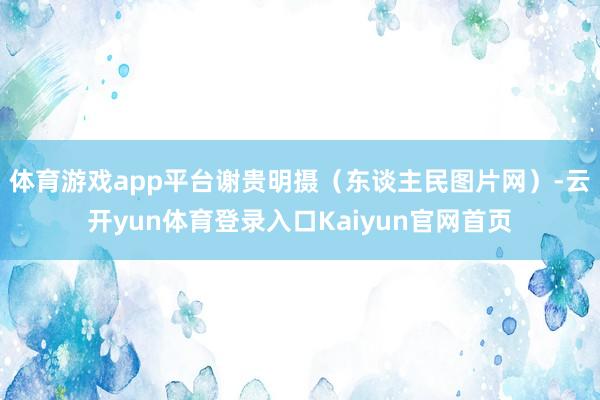 体育游戏app平台谢贵明摄（东谈主民图片网）-云开yun体育登录入口Kaiyun官网首页