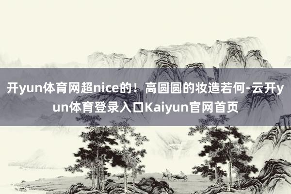 开yun体育网超nice的！高圆圆的妆造若何-云开yun体育登录入口Kaiyun官网首页