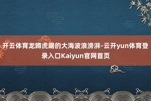 开云体育龙蹲虎踞的大海波浪滂湃-云开yun体育登录入口Kaiyun官网首页
