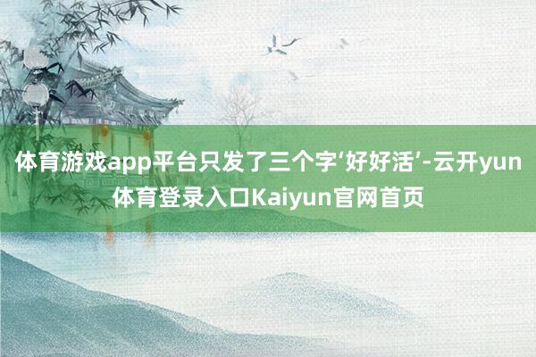 体育游戏app平台只发了三个字‘好好活’-云开yun体育登录入口Kaiyun官网首页