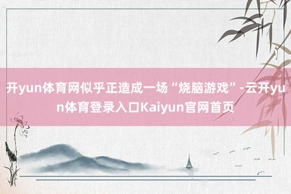 开yun体育网似乎正造成一场“烧脑游戏”-云开yun体育登录入口Kaiyun官网首页